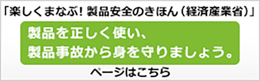 「楽しくまなぶ！製品安全のきほん（経済産業省）」製品を正しく使い、製品事故から身を守りましょう。ぺーじはこちら